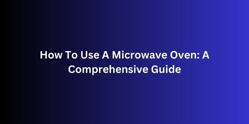 How To Use A Microwave Oven A Comprehensive Guide